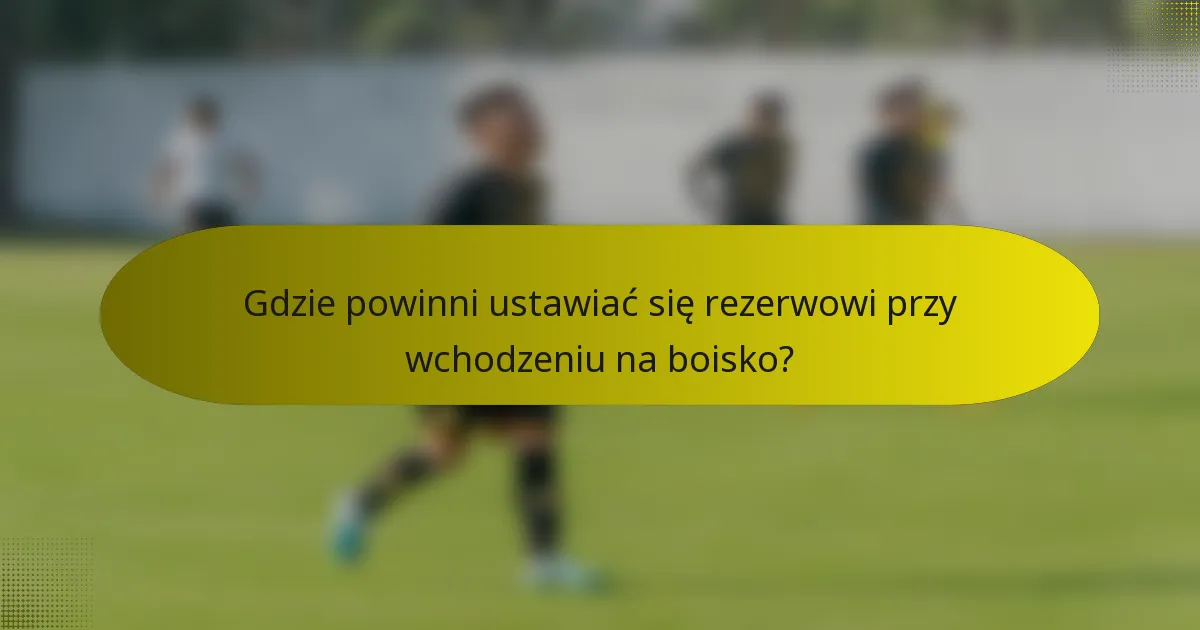 Gdzie powinni ustawiać się rezerwowi przy wchodzeniu na boisko?